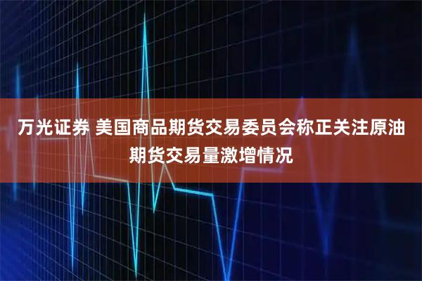 万光证券 美国商品期货交易委员会称正关注原油期货交易量激增情况